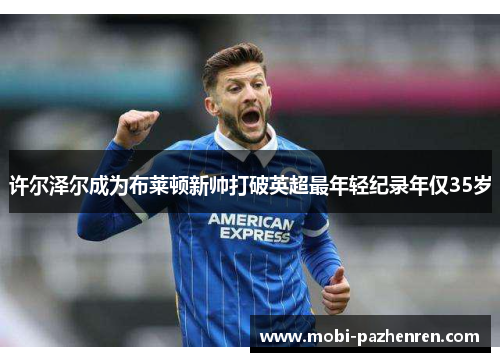 许尔泽尔成为布莱顿新帅打破英超最年轻纪录年仅35岁