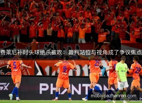 费莱尼补时头球绝杀被吹：裁判站位与视角成了争议焦点