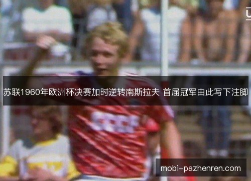 苏联1960年欧洲杯决赛加时逆转南斯拉夫 首届冠军由此写下注脚 苏联1960年欧洲杯决赛加时逆转南斯拉夫 首届冠军由此写下注脚
